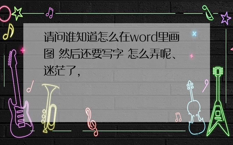 请问谁知道怎么在word里画图 然后还要写字 怎么弄呢、迷茫了,