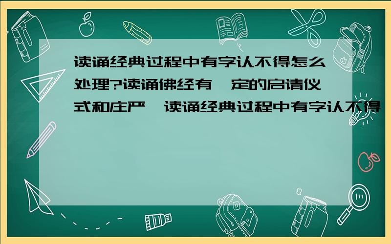 读诵经典过程中有字认不得怎么处理?读诵佛经有一定的启请仪式和庄严,读诵经典过程中有字认不得,放下来查字典唯恐移心,不查又担心曲解佛意,求教怎么处理更好?阿弥陀佛!