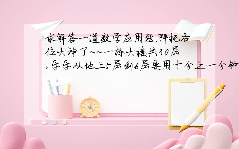 求解答一道数学应用题.拜托各位大神了~~一栋大楼共30层,乐乐从地上5层到6层要用十分之一分钟,乐乐从地上8层到地下1层车库,要用多少分钟.要解答详细过程.列式和文字解释.