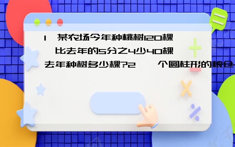 1,某农场今年种桃树120棵,比去年的5分之4少40棵,去年种树多少棵?2,一个圆柱形的粮仓,底面周长是62.8米,高5米.（1）把粮仓里面全部装上玉米,最多可以装多少立方米?（2）如果把这些玉米倒在