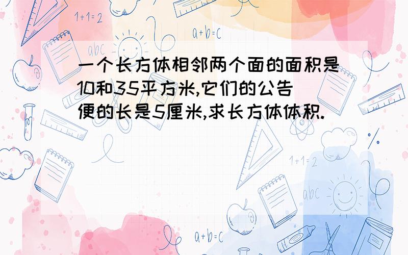 一个长方体相邻两个面的面积是10和35平方米,它们的公告便的长是5厘米,求长方体体积.