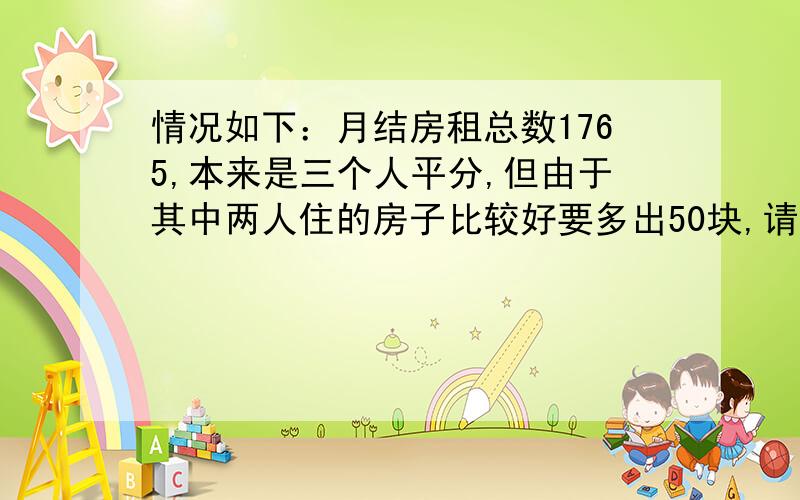 情况如下：月结房租总数1765,本来是三个人平分,但由于其中两人住的房子比较好要多出50块,请问这三个人分别各出多少.抱歉漏了个字 其中两人住的房子比较好要各多出50块再补 不补数的人