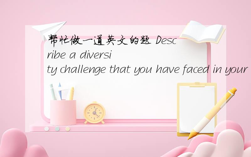 帮忙做一道英文的题 Describe a diversity challenge that you have faced in your career (or personal life),and how you managed / resolved it.Were you proud of the outcome?Would you change how you handled it,and if so,in what ways?Be sure to inc