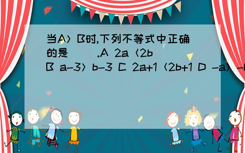 当A＞B时,下列不等式中正确的是（ ）.A 2a＜2b B a-3＞b-3 C 2a+1＜2b+1 D -a＞-b当A＞B时,下列不等式中正确的是（ ）.A 2a＜2b B a-3＞b-3 C 2a+1＜2b+1 D -a＞-b