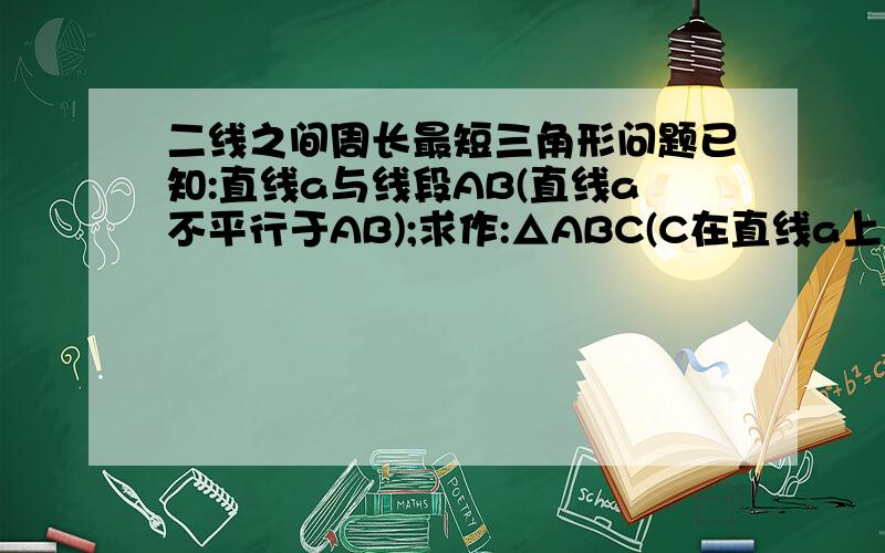 二线之间周长最短三角形问题已知:直线a与线段AB(直线a不平行于AB);求作:△ABC(C在直线a上),△ABC周长最短.我想出了一点眉目,证明下面的东西也可以:已知:直线a与线段AB(直线a不平行于AB);C在直