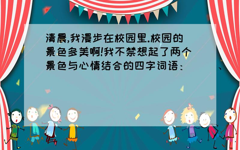 清晨,我漫步在校园里.校园的景色多美啊!我不禁想起了两个景色与心情结合的四字词语：（ ）、（ ）.突然,我发现一个低年级的同学在摘花,我马上跑过去,对他说：“ .”不仅如此,放学后,我