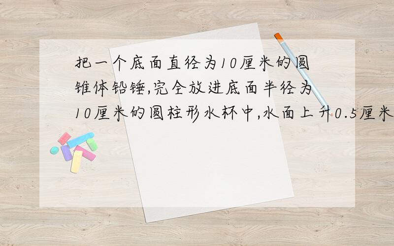 把一个底面直径为10厘米的圆锥体铅锤,完全放进底面半径为10厘米的圆柱形水杯中,水面上升0.5厘米,铅锤的高是多少厘米?