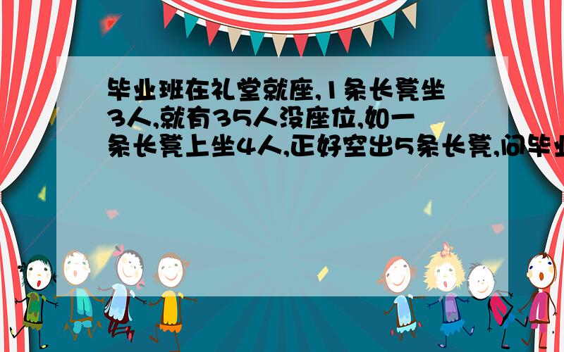 毕业班在礼堂就座,1条长凳坐3人,就有35人没座位,如一条长凳上坐4人,正好空出5条长凳,问毕业生共有多少人?