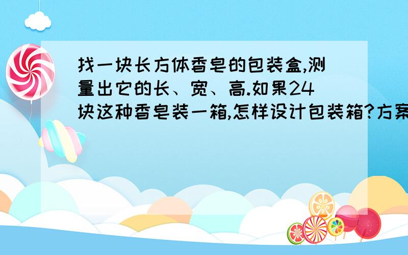 找一块长方体香皂的包装盒,测量出它的长、宽、高.如果24块这种香皂装一箱,怎样设计包装箱?方案一...找一块长方体香皂的包装盒,测量出它的长、宽、高.如果24块这种香皂装一箱,怎样设计