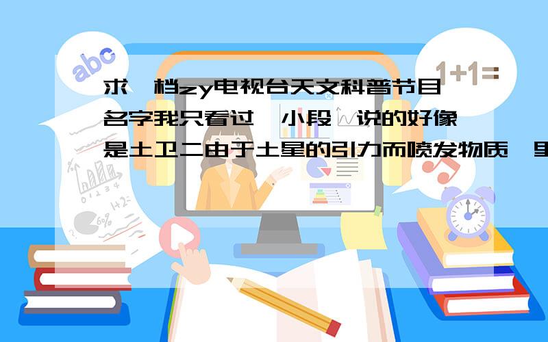 求一档zy电视台天文科普节目名字我只看过一小段,说的好像是土卫二由于土星的引力而喷发物质,里面好像不时穿插有对科学家的采访.这个好像有很多集,是我去年下半年在电视上看到的.那个