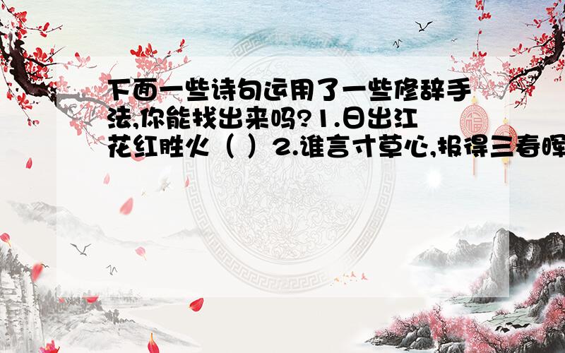 下面一些诗句运用了一些修辞手法,你能找出来吗?1.日出江花红胜火（ ）2.谁言寸草心,报得三春晖（ ）大家不要随便乱写,要有凭有据,要靠谱儿,