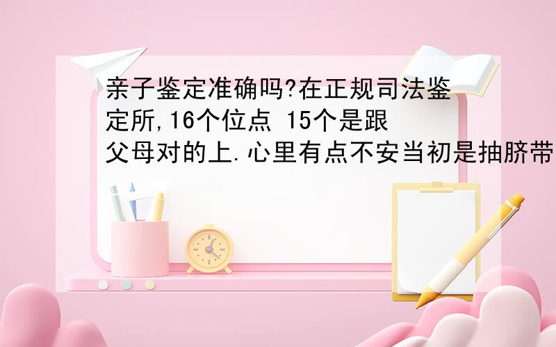 亲子鉴定准确吗?在正规司法鉴定所,16个位点 15个是跟父母对的上.心里有点不安当初是抽脐带血鉴定的，我怕数据会弄错 报告结论是亲子关系99.99999%