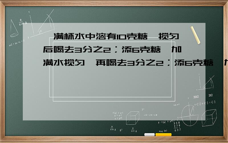 一满杯水中溶有10克糖,搅匀后喝去3分之2；添6克糖,加满水搅匀,再喝去3分之2；添6克糖,加满水搅匀,再去3分之2；添6克糖,加满水搅匀,再喝去3分之2.此时杯中所剩的糖水中糖有多少克?