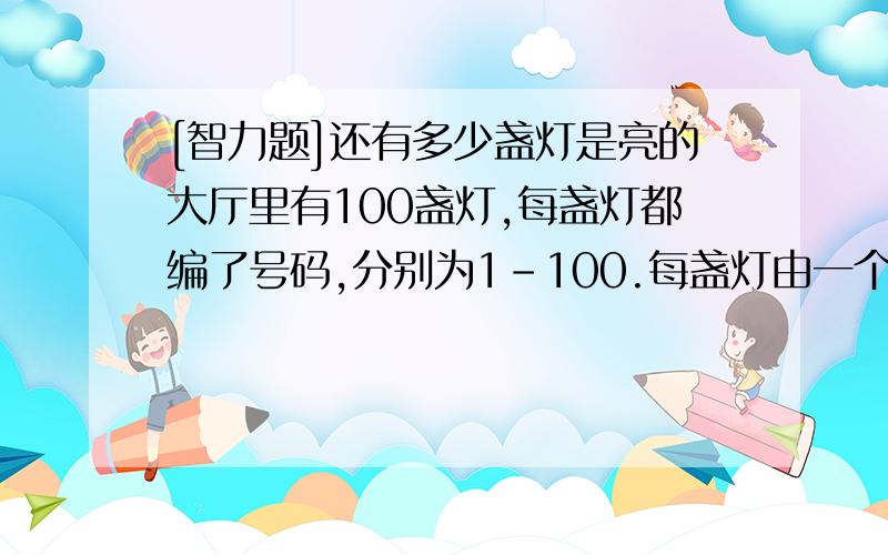 [智力题]还有多少盏灯是亮的大厅里有100盏灯,每盏灯都编了号码,分别为1-100.每盏灯由一个开关来控制.（开关按一下,灯亮,再按一下灯灭.开关的编号与被控制的灯相同.）开始时,灯是全灭的.