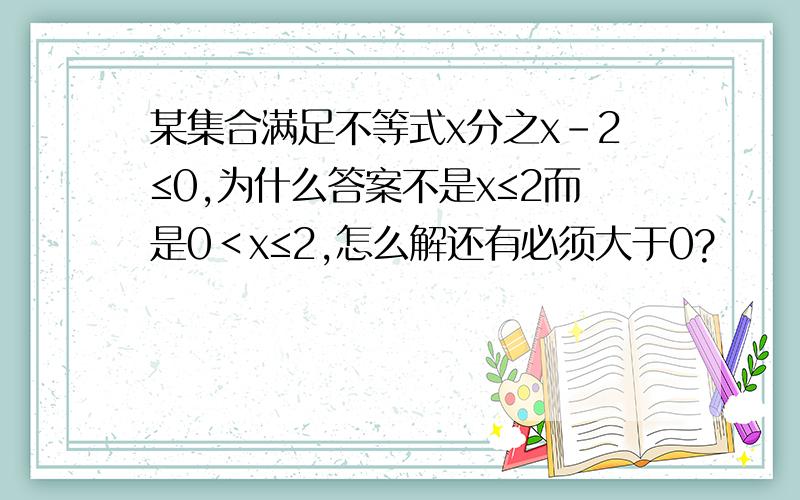 某集合满足不等式x分之x-2≤0,为什么答案不是x≤2而是0＜x≤2,怎么解还有必须大于0?