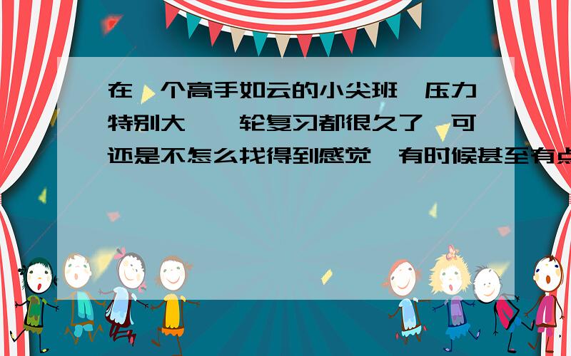 在一个高手如云的小尖班,压力特别大,一轮复习都很久了,可还是不怎么找得到感觉,有时候甚至有点厌烦,不想学,希望前辈们指点一下下,该怎么办（具体的）?