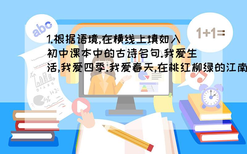 1.根据语境,在横线上填如入初中课本中的古诗名句.我爱生活,我爱四季.我爱春天,在桃红柳绿的江南,感受“春眠不觉晓,处处闻啼鸟”的勃勃生机；我爱夏天,在碧波荡漾的荷塘享受“__________,_