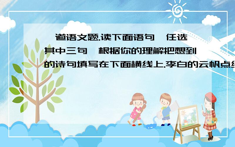 一道语文题.读下面语句,任选其中三句,根据你的理解把想到的诗句填写在下面横线上.李白的云帆点缀了玱浪之水;辛弃疾的醉眼迷离了刀光剑影;范仲淹的泪光朦胧了苍颜白发;陆游的梦乡回荡