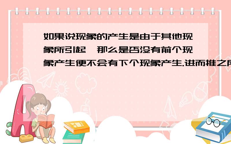 如果说现象的产生是由于其他现象所引起,那么是否没有前个现象产生便不会有下个现象产生.进而推之所有现象的产生都是由于第一个现象,所有现象就像多米勒骨牌一样.那么第一个现象是如