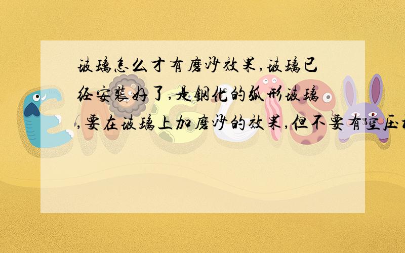 玻璃怎么才有磨沙效果,玻璃已经安装好了,是钢化的弧形玻璃,要在玻璃上加磨沙的效果,但不要有空压机打沙因为玻璃已经固定了,如果不贴玻璃纸还有什么办法可以做到磨沙效果?谢谢赐教