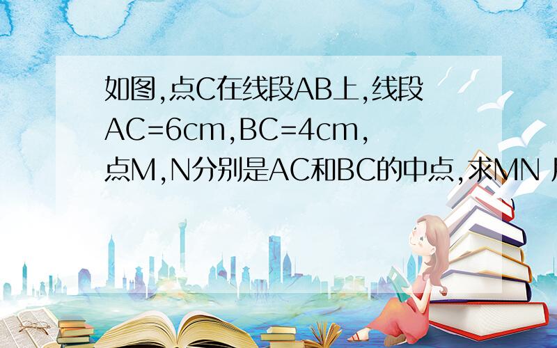 如图,点C在线段AB上,线段AC=6cm,BC=4cm,点M,N分别是AC和BC的中点,求MN 用几何证明的格式写线段图：.A＿＿＿＿M＿＿＿＿C＿＿N＿＿B