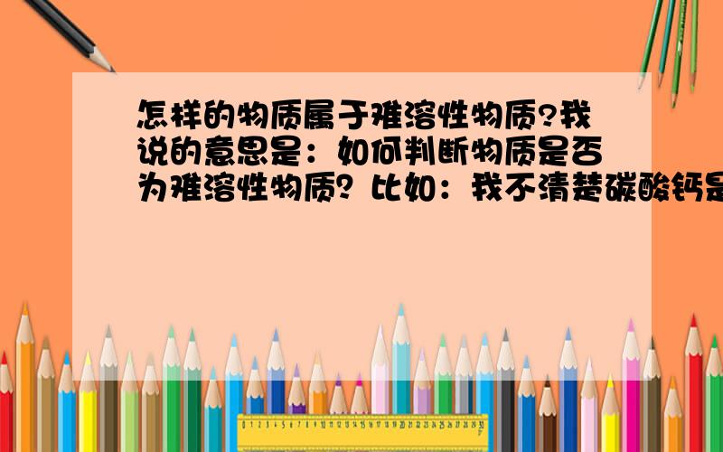 怎样的物质属于难溶性物质?我说的意思是：如何判断物质是否为难溶性物质？比如：我不清楚碳酸钙是否为难溶可溶，我该如何判断它。不是死记硬背。