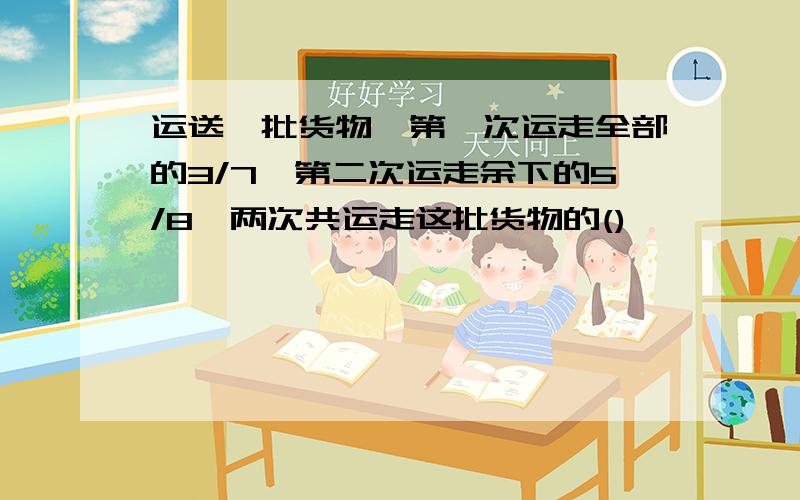 运送一批货物,第一次运走全部的3/7,第二次运走余下的5/8,两次共运走这批货物的()