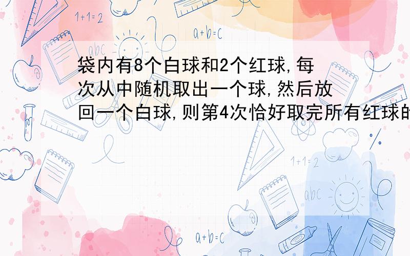 袋内有8个白球和2个红球,每次从中随机取出一个球,然后放回一个白球,则第4次恰好取完所有红球的概率?( 2/10 X 9/10 X 9/10 + 8/10 X 2/10 X 9/10+ 8/10 X 8/10 X 2/10 ) X 1/10 表示什么含义 说明下过程,