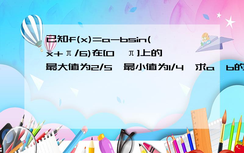 已知f(x)=a-bsin(x+π/6)在[0,π]上的最大值为2/5,最小值为1/4,求a,b的值