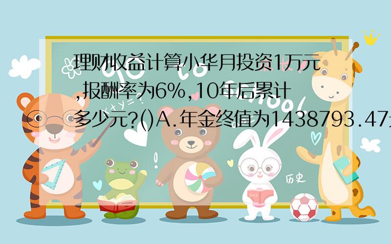 理财收益计算小华月投资1万元,报酬率为6%,10年后累计多少元?()A.年金终值为1438793.47元　　B.年金终值为1538793.47元　　C.年金终值为1638793.47元　　D.年金终值为1738793.47元  我按照参考答案计算