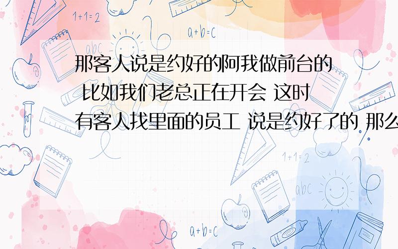 那客人说是约好的阿我做前台的 比如我们老总正在开会 这时有客人找里面的员工 说是约好了的 那么我应该是进去找还是不找?我进去要敲门吗 因为门是开着的 我是不是应该直接进去 小声