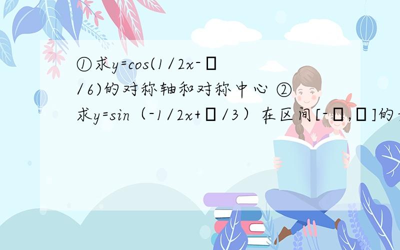 ①求y=cos(1/2x-π/6)的对称轴和对称中心 ②求y=sin（-1/2x+π/3）在区间[-π,π]的最值