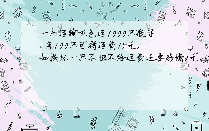 一个运输队包运1000只瓶子,每100只可得运费15元,如损坏一只不但不给运费还要赔偿2元,这个运输队共得1491.4元,损坏了几只瓶子?（接着上面的）