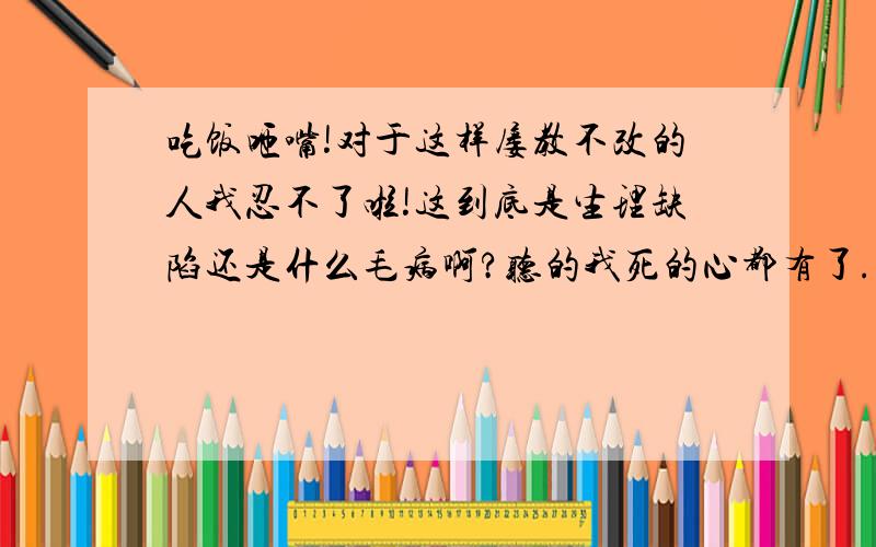 吃饭咂嘴!对于这样屡教不改的人我忍不了啦!这到底是生理缺陷还是什么毛病啊?听的我死的心都有了.恨不得立刻失聪别受这种折磨!第一我躲不了!第二,别说戴耳机了就连睡觉都被吵醒,耳机