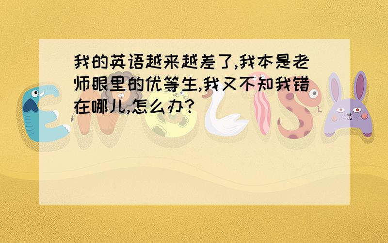 我的英语越来越差了,我本是老师眼里的优等生,我又不知我错在哪儿,怎么办?