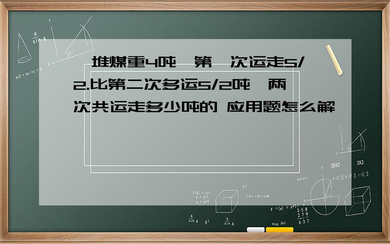 一堆煤重4吨,第一次运走5/2.比第二次多运5/2吨,两次共运走多少吨的 应用题怎么解