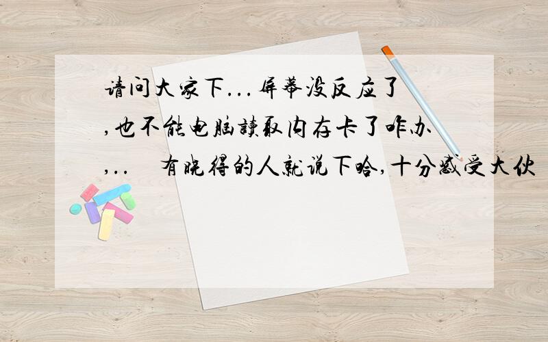 请问大家下...屏幕没反应了,也不能电脑读取内存卡了咋办,..　有晓得的人就说下哈,十分感受大伙