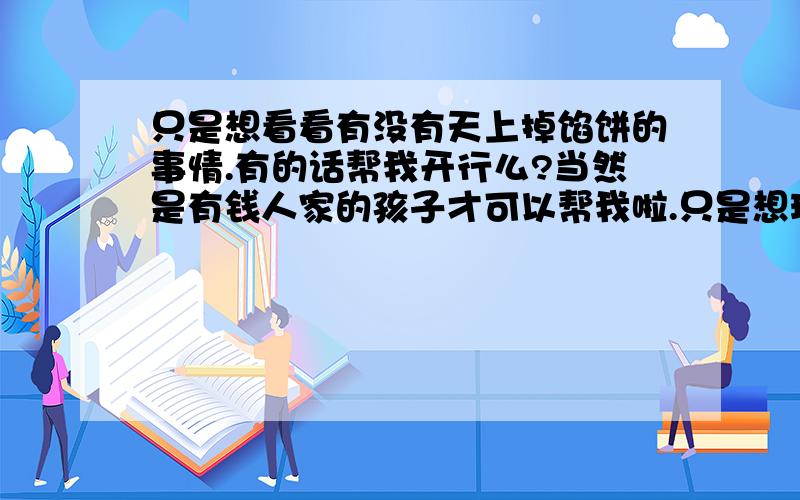 只是想看看有没有天上掉馅饼的事情.有的话帮我开行么?当然是有钱人家的孩子才可以帮我啦.只是想玩儿玩儿.看看有什么不同的.最近资金紧缺.其他没什么想法儿.我的号是：10033526 没有就算