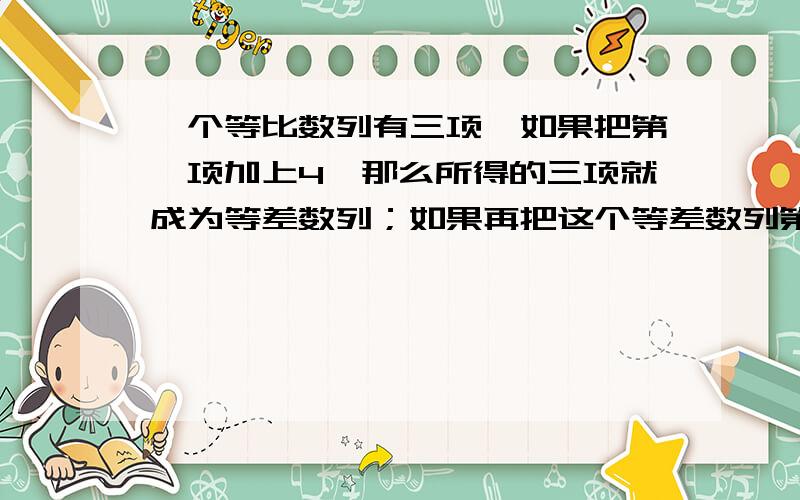 一个等比数列有三项,如果把第一项加上4,那么所得的三项就成为等差数列；如果再把这个等差数列第三项加上32,所得的三项又成为等比数列,求原来的等比数列.