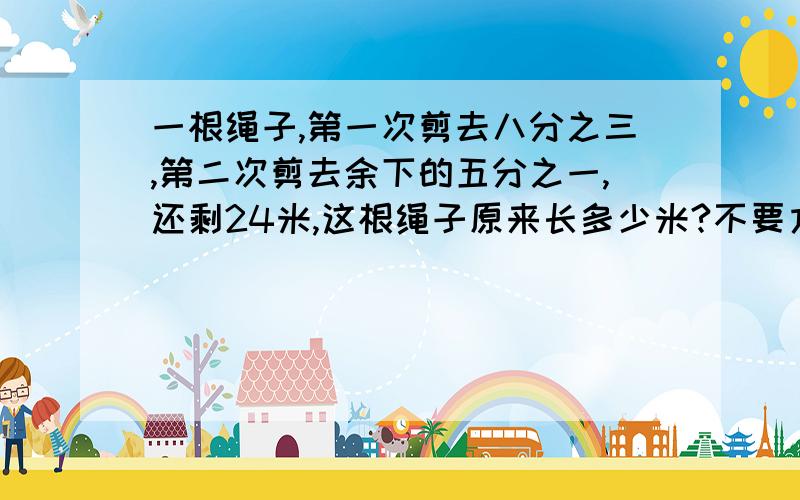 一根绳子,第一次剪去八分之三,第二次剪去余下的五分之一,还剩24米,这根绳子原来长多少米?不要方程一根绳子,第一次剪去八分之三,第二次剪去余下的五分之一,还剩24米,这根绳子原来长多少