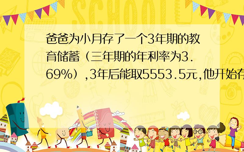 爸爸为小月存了一个3年期的教育储蓄（三年期的年利率为3.69％）,3年后能取5553.5元,他开始存了多少元?