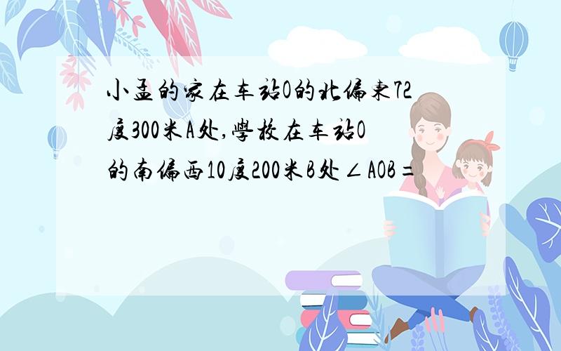 小孟的家在车站O的北偏东72度300米A处,学校在车站O的南偏西10度200米B处∠AOB=