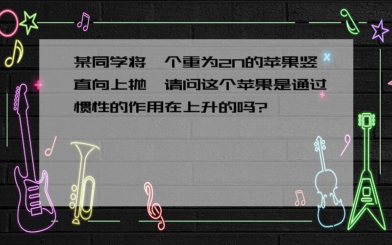 某同学将一个重为2N的苹果竖直向上抛,请问这个苹果是通过惯性的作用在上升的吗?