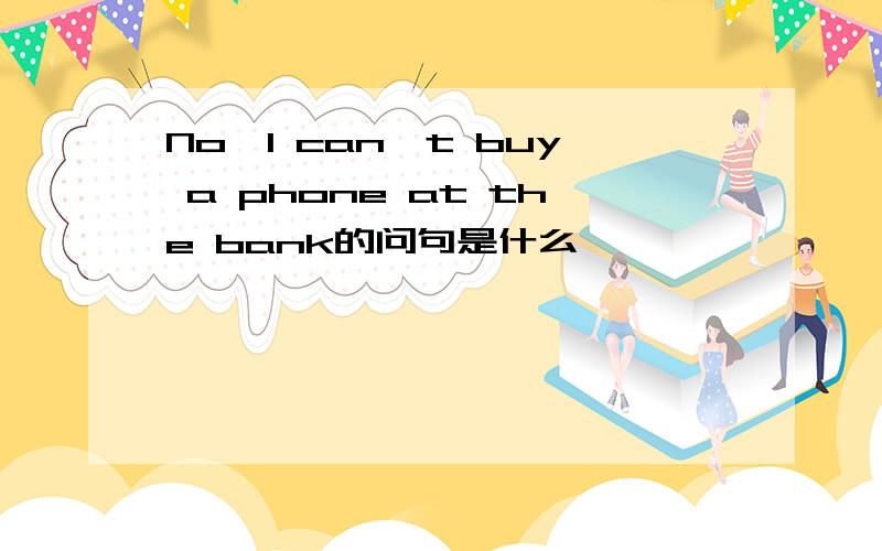 No,I can't buy a phone at the bank的问句是什么