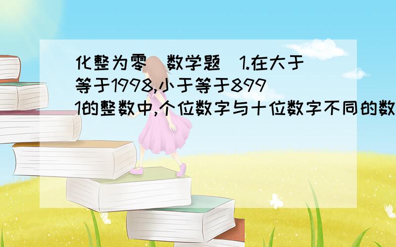 化整为零（数学题）1.在大于等于1998,小于等于8991的整数中,个位数字与十位数字不同的数共有多少个?2.个位、十位、百位上的三位数字之和等于12的共有几个?3.从194至949的整数中,每个数字各