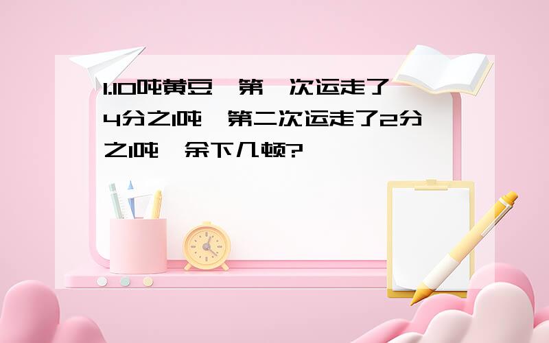 1.10吨黄豆,第一次运走了4分之1吨,第二次运走了2分之1吨,余下几顿?