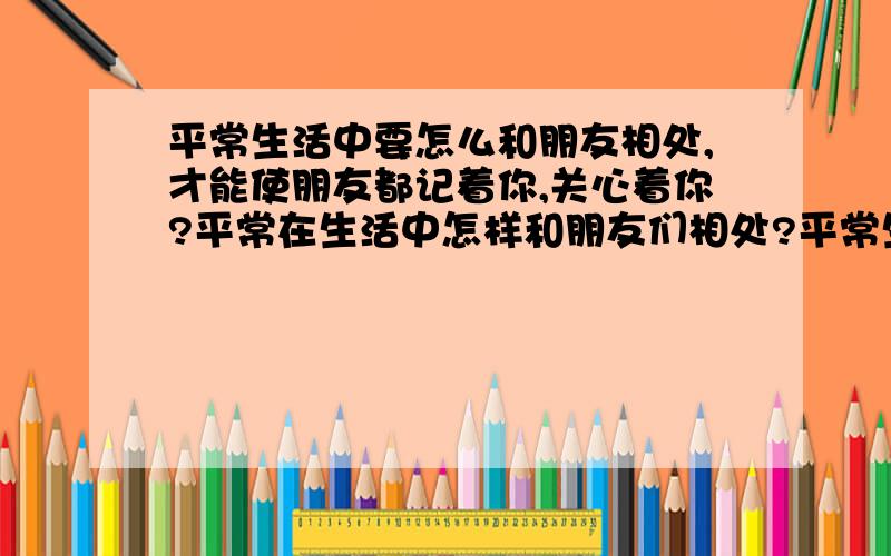 平常生活中要怎么和朋友相处,才能使朋友都记着你,关心着你?平常在生活中怎样和朋友们相处?平常生活中要怎么和朋友相处,才能使朋友都记着你,关心着你?