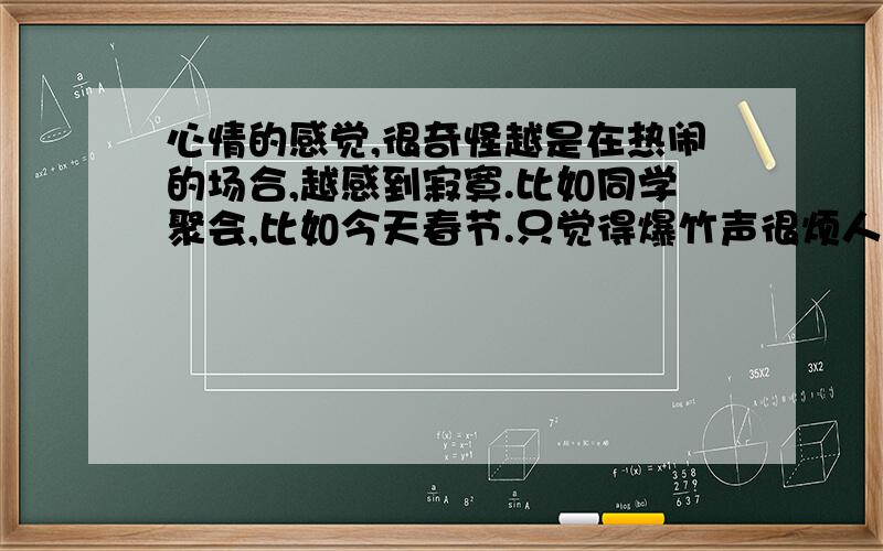 心情的感觉,很奇怪越是在热闹的场合,越感到寂寞.比如同学聚会,比如今天春节.只觉得爆竹声很烦人,心里想起的都是往事.不知道从什么时候开始成为这样.很多年了.外人看来,我还是那个没有