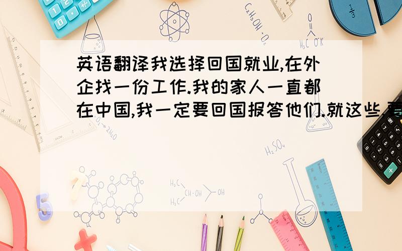 英语翻译我选择回国就业,在外企找一份工作.我的家人一直都在中国,我一定要回国报答他们.就这些,要求翻译的精炼,准确!