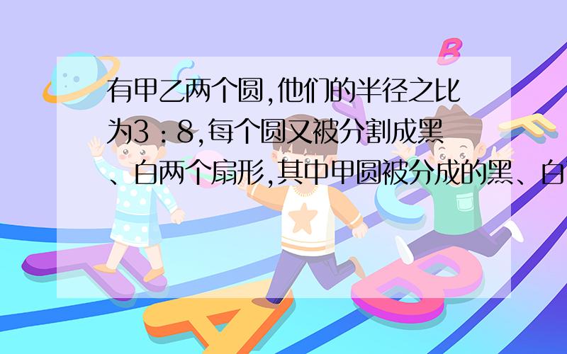 有甲乙两个圆,他们的半径之比为3：8,每个圆又被分割成黑、白两个扇形,其中甲圆被分成的黑、白两个扇形的面积之比为1：2,乙圆被分成的黑、白两个扇形的面积之比为1：3,那么两个黑色扇